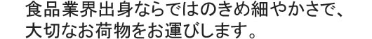 食品業界出身ならではのきめ細やかさで、大切なお荷物をお運びします。