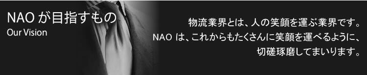 NAOが目指すものOur Vision 物流業界とは、人の笑顔を運ぶ業界です。NAOは、これからもたくさんに笑顔を運べるように、切磋琢磨してまいります。